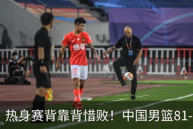 热身赛背靠背惜败！中国男篮81-82遭塞尔维亚FMP准绝杀 末节崩盘错失胜局